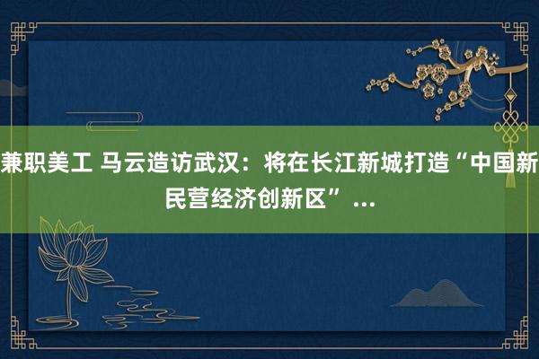 兼职美工 马云造访武汉：将在长江新城打造“中国新民营经济创新区” ...