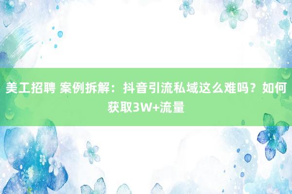 美工招聘 案例拆解：抖音引流私域这么难吗？如何获取3W+流量