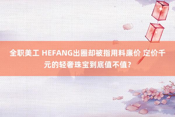 全职美工 HEFANG出圈却被指用料廉价 定价千元的轻奢珠宝到底值不值？