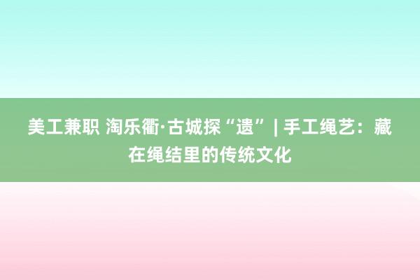 美工兼职 淘乐衢·古城探“遗” | 手工绳艺：藏在绳结里的传统文化