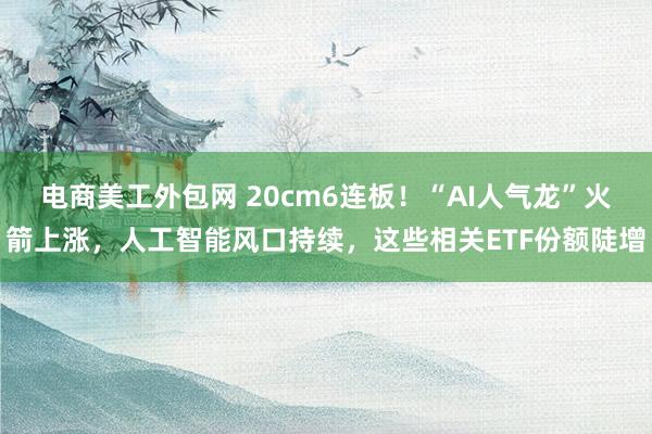 电商美工外包网 20cm6连板！“AI人气龙”火箭上涨，人工智能风口持续，这些相关ETF份额陡增