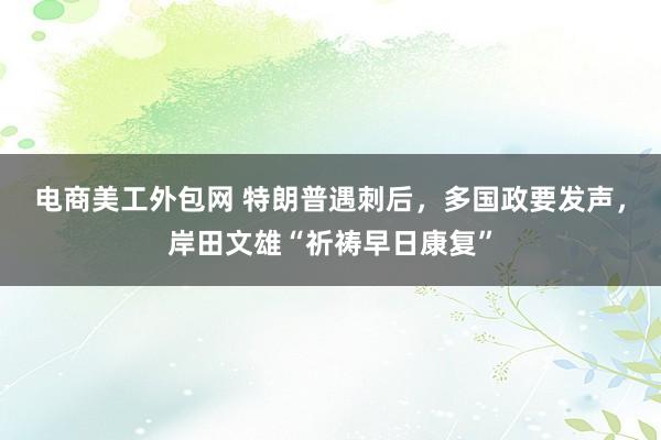 电商美工外包网 特朗普遇刺后，多国政要发声，岸田文雄“祈祷早日康复”