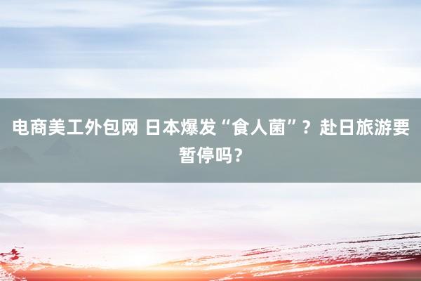 电商美工外包网 日本爆发“食人菌”？赴日旅游要暂停吗？