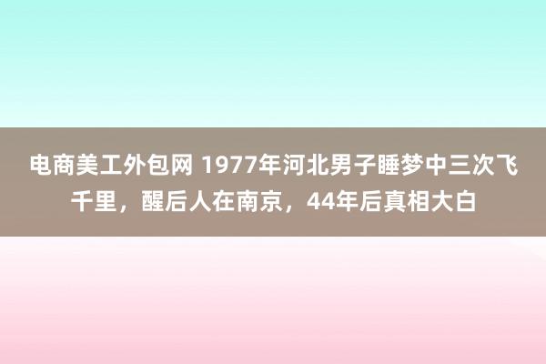 电商美工外包网 1977年河北男子睡梦中三次飞千里，醒后人在南京，44年后真相大白