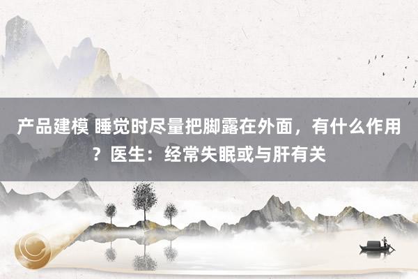 产品建模 睡觉时尽量把脚露在外面，有什么作用？医生：经常失眠或与肝有关