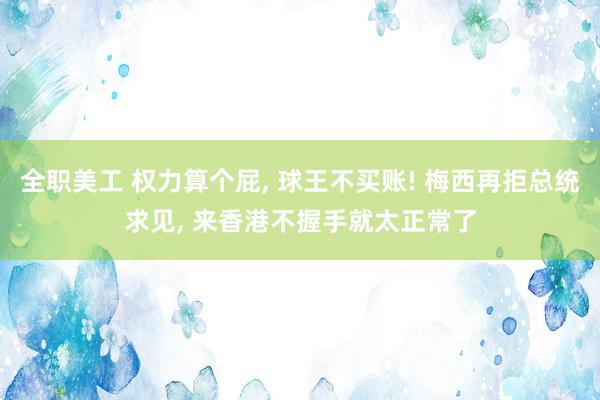 全职美工 权力算个屁, 球王不买账! 梅西再拒总统求见, 来香港不握手就太正常了