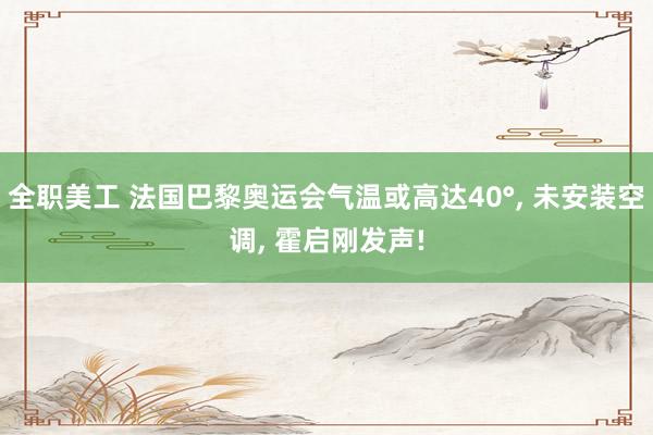 全职美工 法国巴黎奥运会气温或高达40°, 未安装空调, 霍启刚发声!