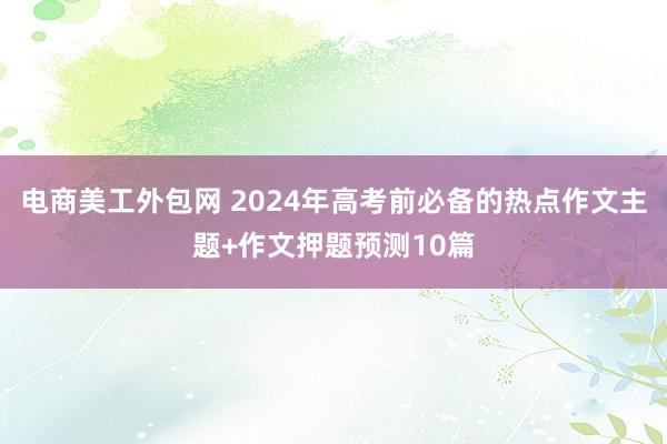 电商美工外包网 2024年高考前必备的热点作文主题+作文押题预测10篇