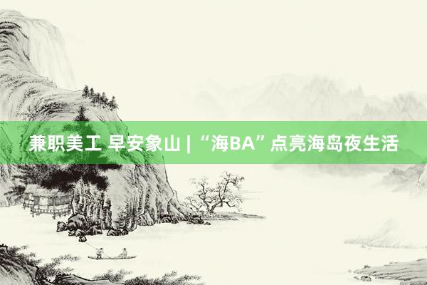 兼职美工 早安象山 | “海BA”点亮海岛夜生活