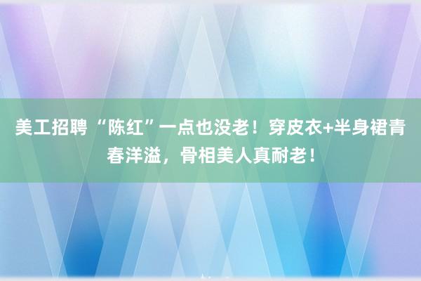 美工招聘 “陈红”一点也没老！穿皮衣+半身裙青春洋溢，骨相美人真耐老！