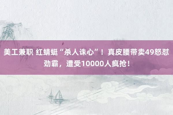 美工兼职 红蜻蜓“杀人诛心”！真皮腰带卖49怒怼劲霸，遭受10000人疯抢！