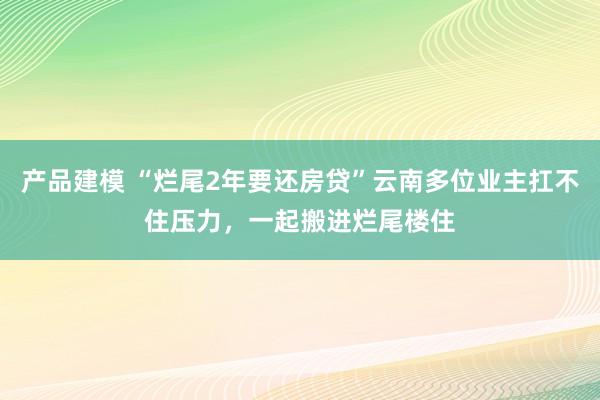 产品建模 “烂尾2年要还房贷”云南多位业主扛不住压力，一起搬进烂尾楼住