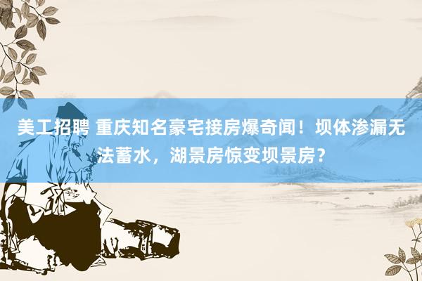 美工招聘 重庆知名豪宅接房爆奇闻！坝体渗漏无法蓄水，湖景房惊变坝景房？