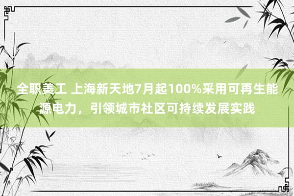 全职美工 上海新天地7月起100%采用可再生能源电力，引领城市社区可持续发展实践