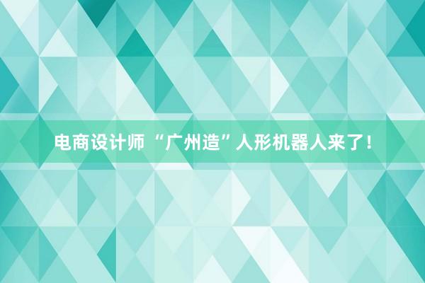 电商设计师 “广州造”人形机器人来了！