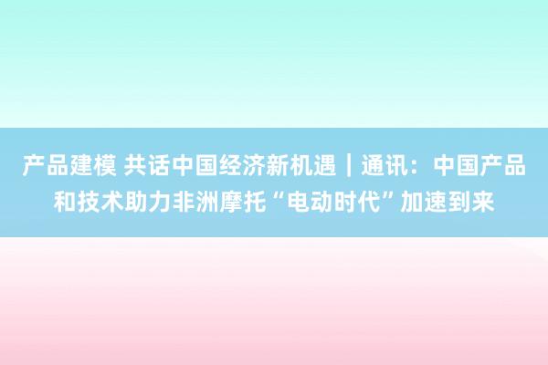 产品建模 共话中国经济新机遇｜通讯：中国产品和技术助力非洲摩托“电动时代”加速到来