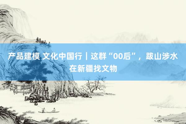 产品建模 文化中国行｜这群“00后”，跋山涉水在新疆找文物