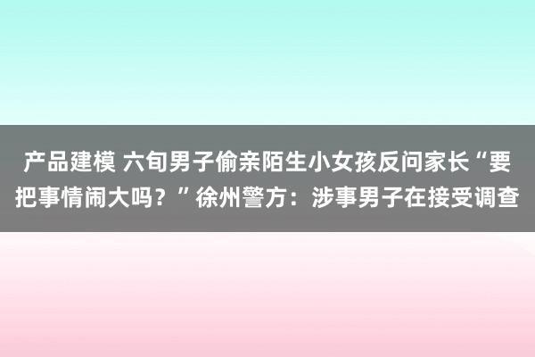 产品建模 六旬男子偷亲陌生小女孩反问家长“要把事情闹大吗？”徐州警方：涉事男子在接受调查