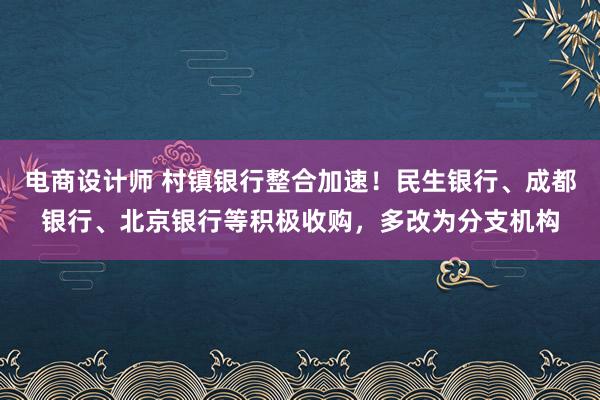 电商设计师 村镇银行整合加速！民生银行、成都银行、北京银行等积极收购，多改为分支机构