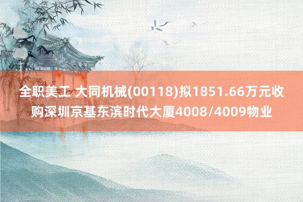 全职美工 大同机械(00118)拟1851.66万元收购深圳京基东滨时代大厦4008/4009物业