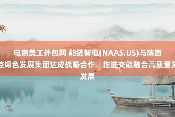 电商美工外包网 能链智电(NAAS.US)与陕西交控绿色发展集团达成战略合作，推进交能融合高质量发展