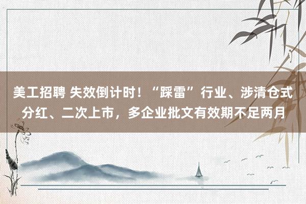 美工招聘 失效倒计时！“踩雷” 行业、涉清仓式分红、二次上市，多企业批文有效期不足两月