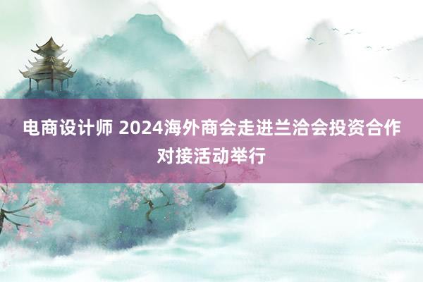 电商设计师 2024海外商会走进兰洽会投资合作对接活动举行