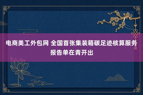 电商美工外包网 全国首张集装箱碳足迹核算服务报告单在青开出