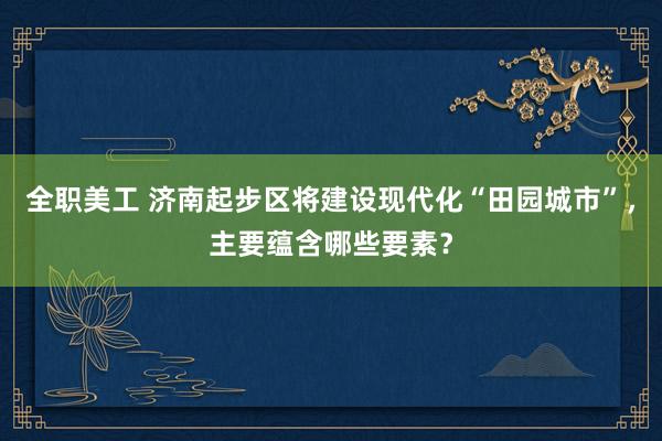 全职美工 济南起步区将建设现代化“田园城市”，主要蕴含哪些要素？