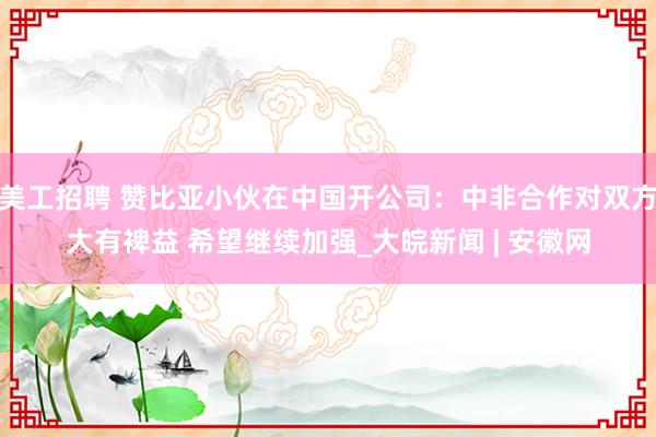 美工招聘 赞比亚小伙在中国开公司：中非合作对双方大有裨益 希望继续加强_大皖新闻 | 安徽网