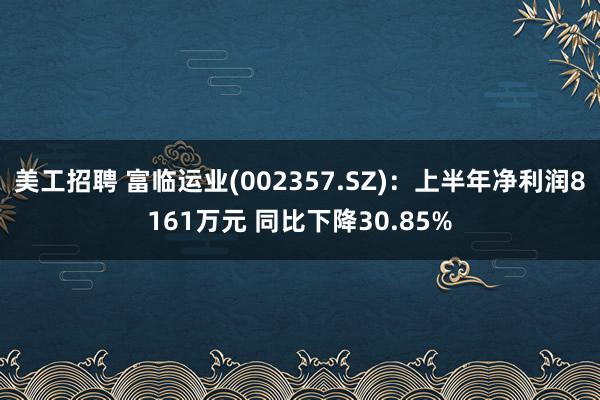 美工招聘 富临运业(002357.SZ)：上半年净利润8161万元 同比下降30.85%