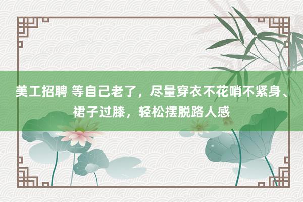 美工招聘 等自己老了，尽量穿衣不花哨不紧身、裙子过膝，轻松摆脱路人感