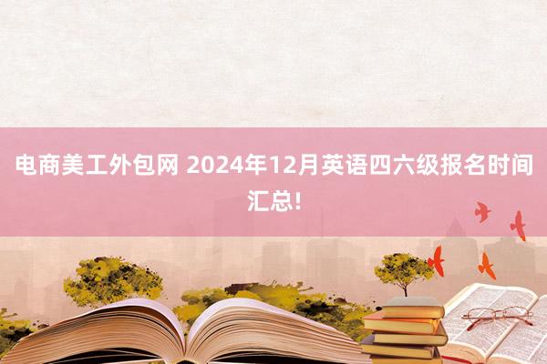 电商美工外包网 2024年12月英语四六级报名时间汇总!