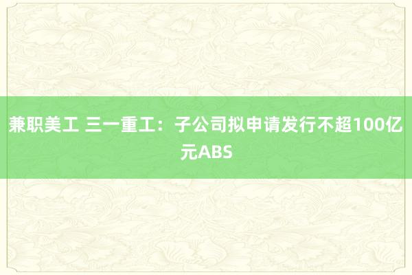 兼职美工 三一重工：子公司拟申请发行不超100亿元ABS