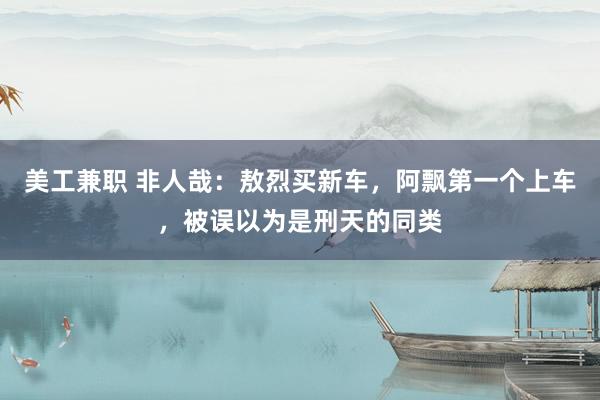 美工兼职 非人哉：敖烈买新车，阿飘第一个上车，被误以为是刑天的同类