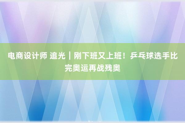 电商设计师 追光︱刚下班又上班！乒乓球选手比完奥运再战残奥