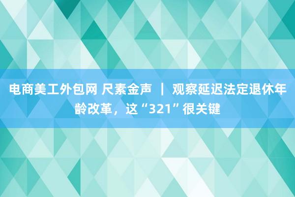 电商美工外包网 尺素金声 ｜ 观察延迟法定退休年龄改革，这“321”很关键