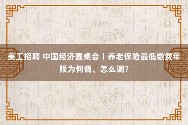 美工招聘 中国经济圆桌会丨养老保险最低缴费年限为何调、怎么调？