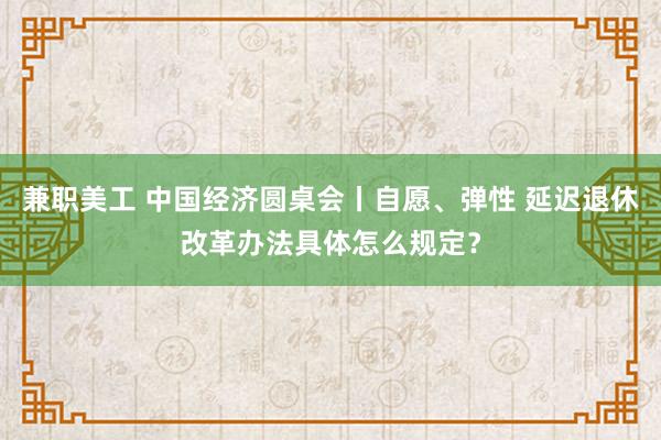 兼职美工 中国经济圆桌会丨自愿、弹性 延迟退休改革办法具体怎么规定？