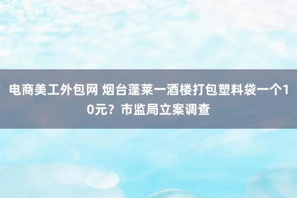 电商美工外包网 烟台蓬莱一酒楼打包塑料袋一个10元？市监局立案调查