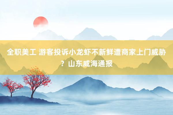 全职美工 游客投诉小龙虾不新鲜遭商家上门威胁？山东威海通报