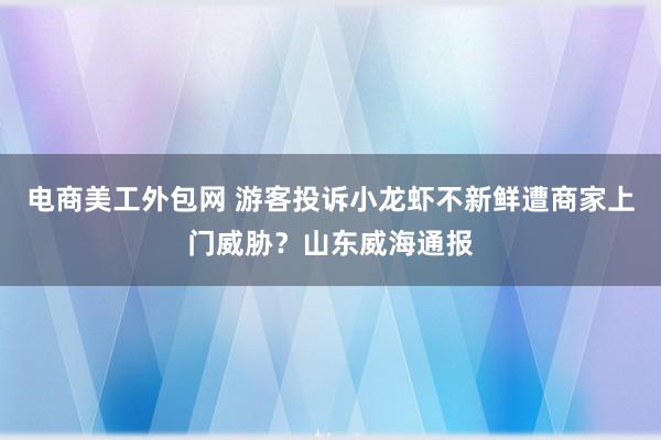 电商美工外包网 游客投诉小龙虾不新鲜遭商家上门威胁？山东威海通报