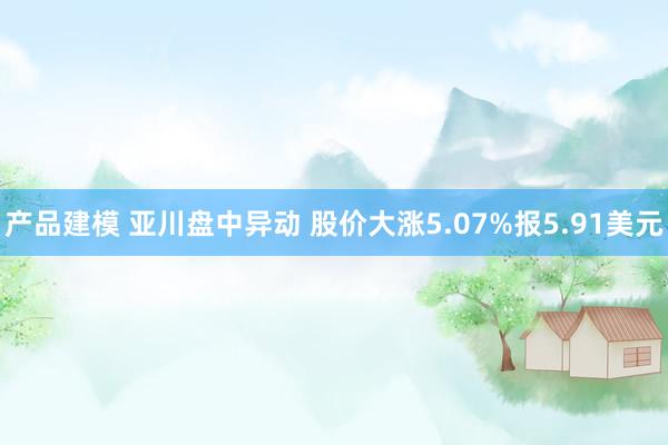 产品建模 亚川盘中异动 股价大涨5.07%报5.91美元