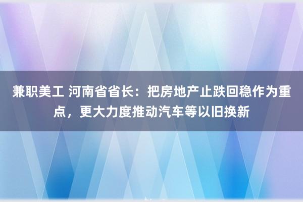 兼职美工 河南省省长：把房地产止跌回稳作为重点，更大力度推动汽车等以旧换新