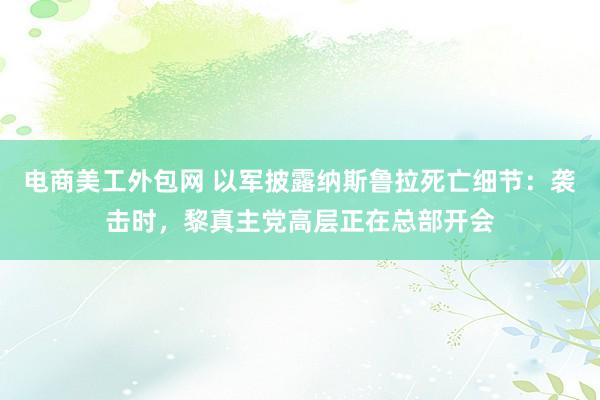 电商美工外包网 以军披露纳斯鲁拉死亡细节：袭击时，黎真主党高层正在总部开会