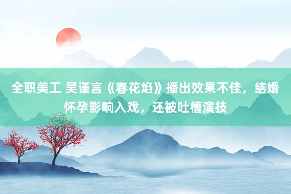 全职美工 吴谨言《春花焰》播出效果不佳，结婚怀孕影响入戏，还被吐槽演技