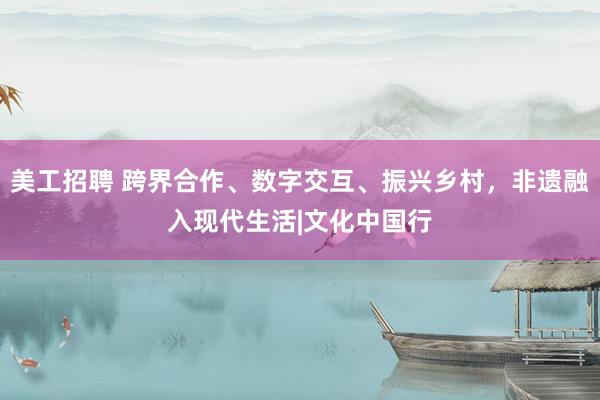 美工招聘 跨界合作、数字交互、振兴乡村，非遗融入现代生活|文化中国行