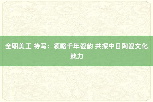 全职美工 特写：领略千年瓷韵 共探中日陶瓷文化魅力