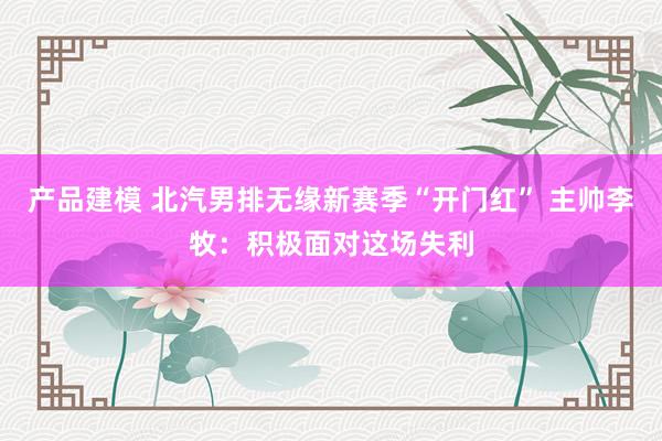 产品建模 北汽男排无缘新赛季“开门红” 主帅李牧：积极面对这场失利