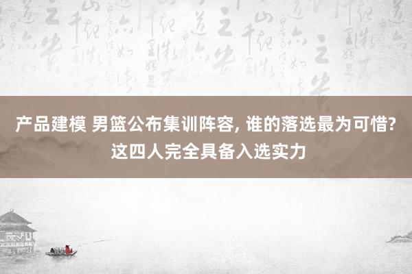 产品建模 男篮公布集训阵容, 谁的落选最为可惜? 这四人完全具备入选实力